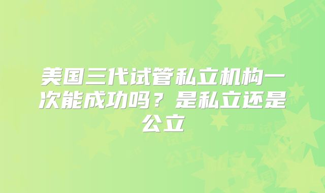 美国三代试管私立机构一次能成功吗？是私立还是公立