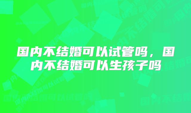 国内不结婚可以试管吗,国内不结婚可以生孩子吗