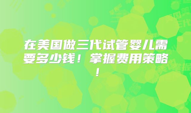 在美国做三代试管婴儿需要多少钱！掌握费用策略！