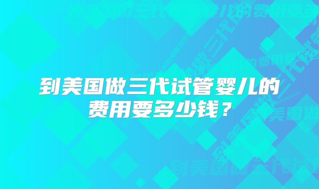 到美国做三代试管婴儿的费用要多少钱？