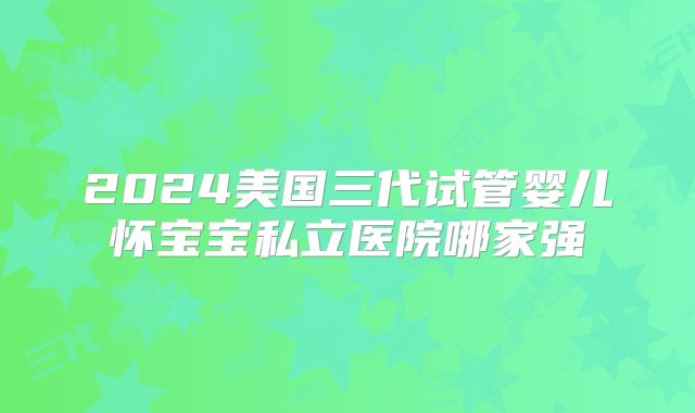 2024美国三代试管婴儿怀宝宝私立医院哪家强