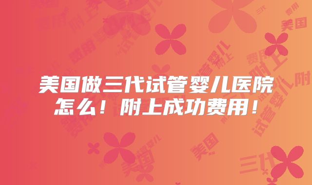 美国做三代试管婴儿医院怎么!附上成功费用!