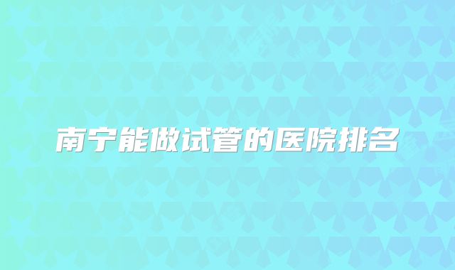 南宁能做试管的医院排名