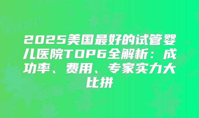 2025美国最好的试管婴儿医院TOP6全解析：成功率、费用、专家实力大比拼