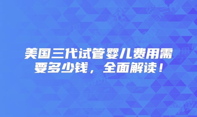 美国三代试管婴儿费用需要多少钱，全面解读！