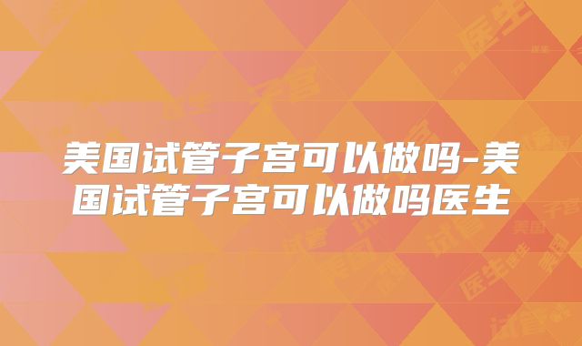 美国试管子宫可以做吗-美国试管子宫可以做吗医生