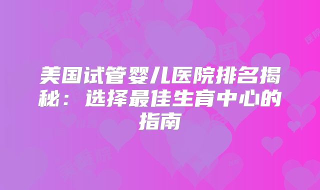 美国试管婴儿医院排名揭秘：选择最佳生育中心的指南