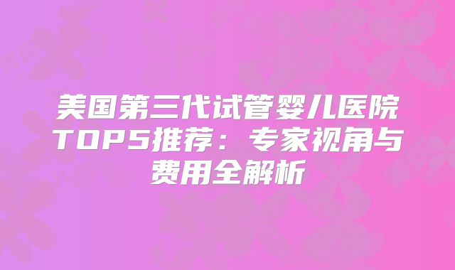 美国第三代试管婴儿医院TOP5推荐：专家视角与费用全解析