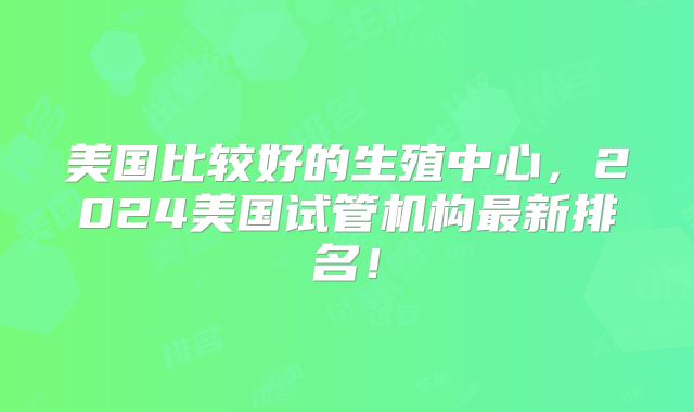 美国比较好的生殖中心，2024美国试管机构最新排名！