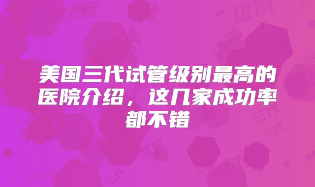 美国三代试管级别最高的医院介绍，这几家成功率都不错