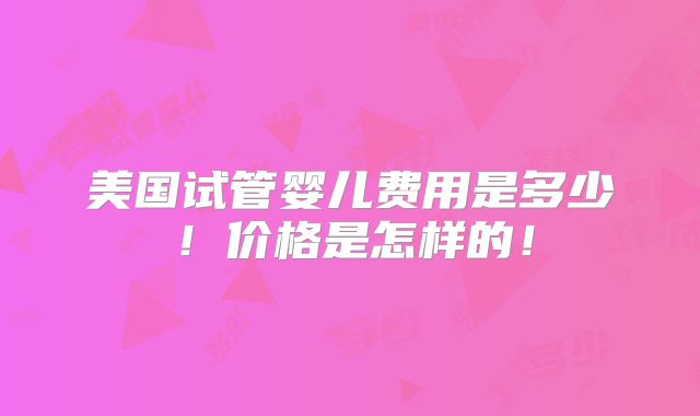 美国试管婴儿费用是多少！价格是怎样的！
