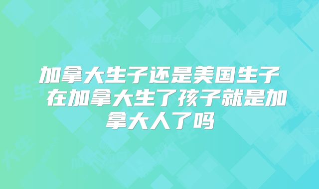 加拿大生子还是美国生子 在加拿大生了孩子就是加拿大人了吗