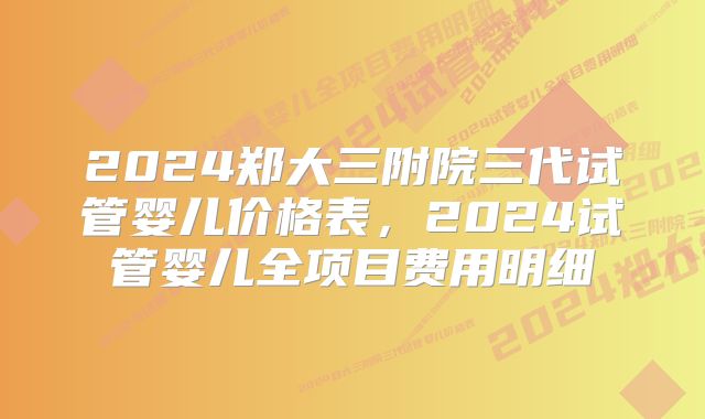 2024郑大三附院三代试管婴儿价格表，2024试管婴儿全项目费用明细