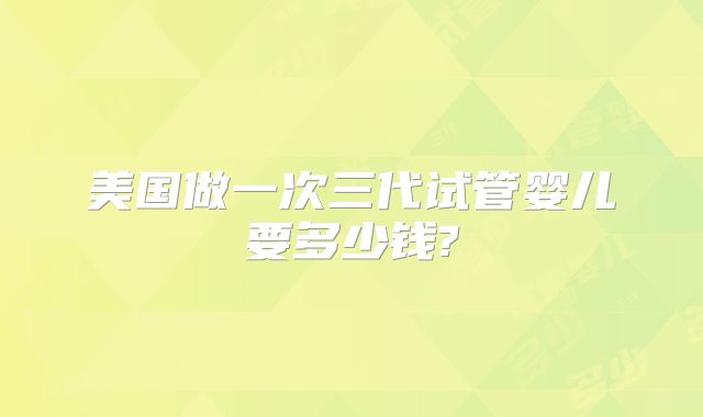 美国做一次三代试管婴儿要多少钱?