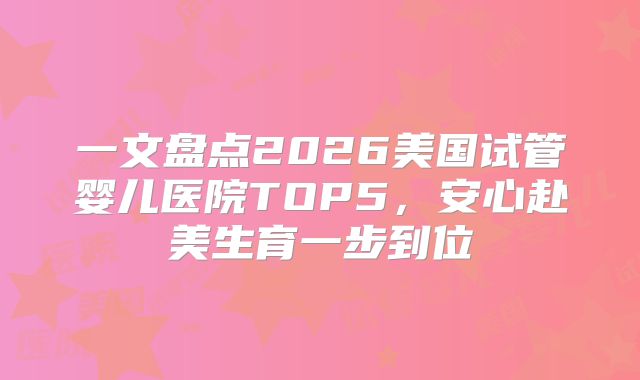 一文盘点2026美国试管婴儿医院TOP5,安心赴美生育一步到位