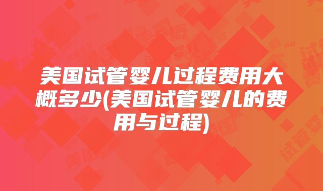 美国试管婴儿过程费用大概多少(美国试管婴儿的费用与过程)