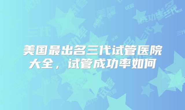 美国最出名三代试管医院大全，试管成功率如何