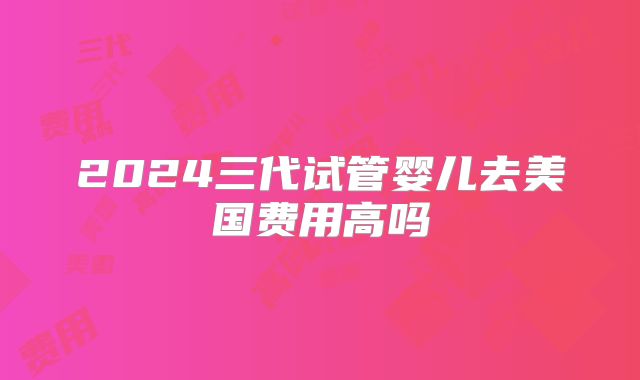 2024三代试管婴儿去美国费用高吗
