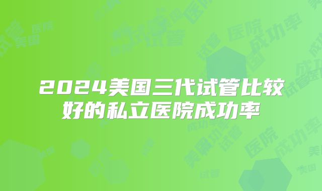 2024美国三代试管比较好的私立医院成功率