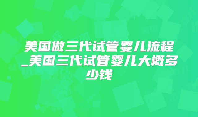 美国做三代试管婴儿流程_美国三代试管婴儿大概多少钱