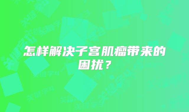 怎样解决子宫肌瘤带来的困扰？