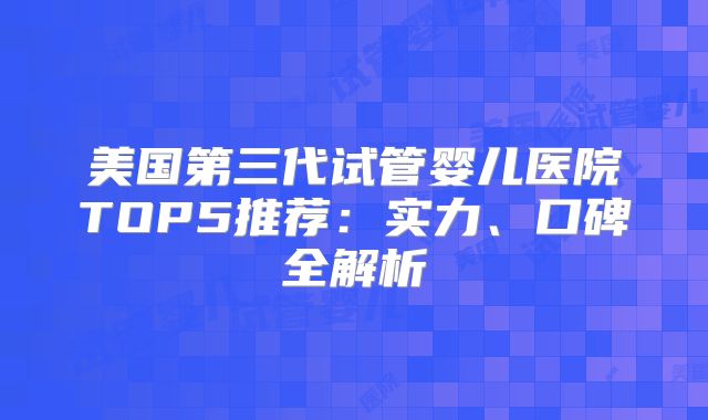 美国第三代试管婴儿医院TOP5推荐：实力、口碑全解析
