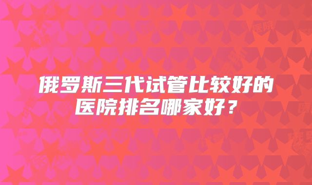 俄罗斯三代试管比较好的医院排名哪家好？