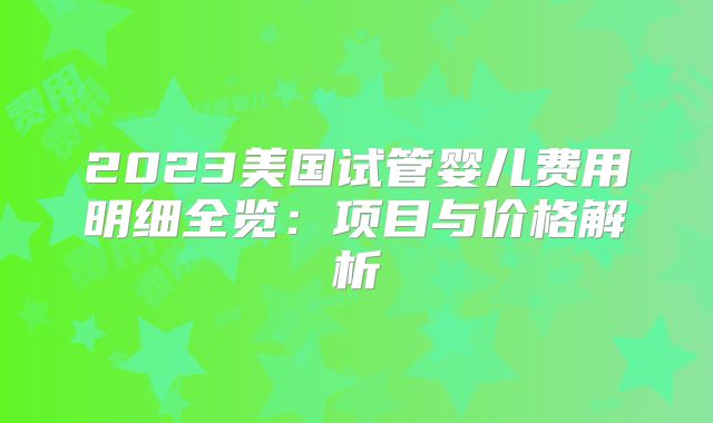 2023美国试管婴儿费用明细全览：项目与价格解析