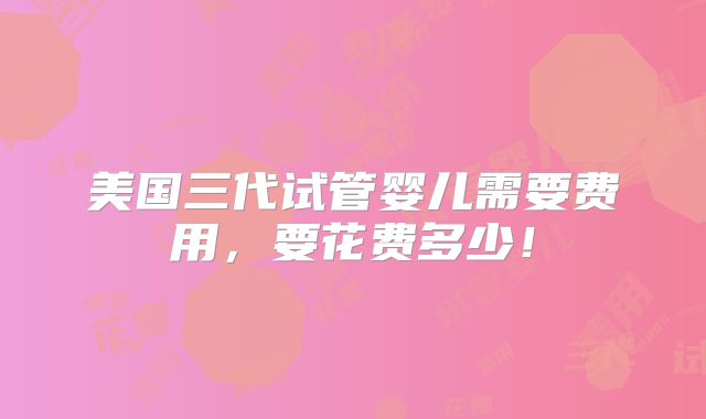 美国三代试管婴儿需要费用,要花费多少!