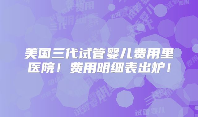 美国三代试管婴儿费用里医院！费用明细表出炉！