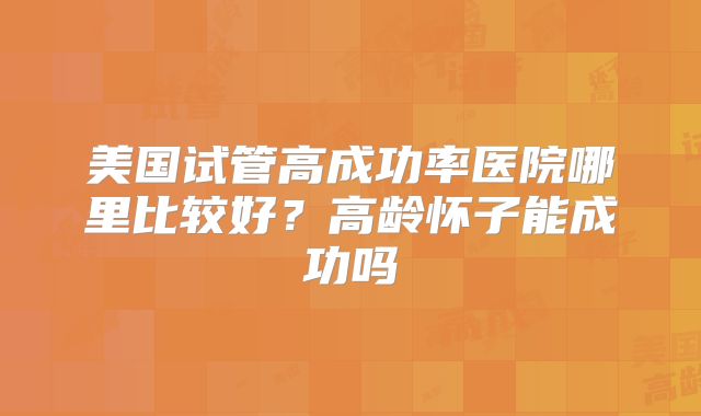 美国试管高成功率医院哪里比较好？高龄怀子能成功吗