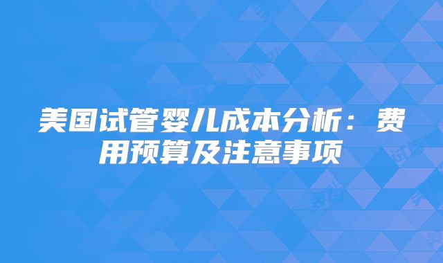 美国试管婴儿成本分析：费用预算及注意事项
