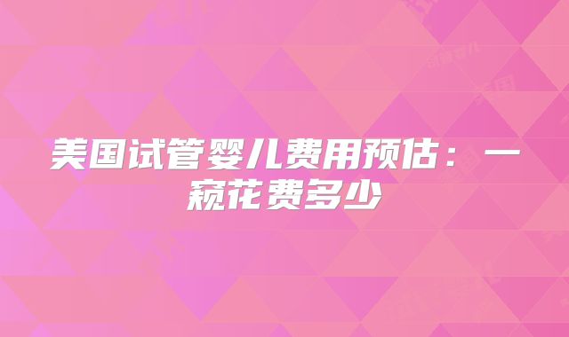 美国试管婴儿费用预估：一窥花费多少