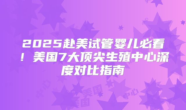 2025赴美试管婴儿必看！美国7大顶尖生殖中心深度对比指南