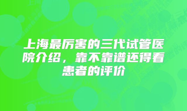 上海最厉害的三代试管医院介绍,靠不靠谱还得看患者的评价