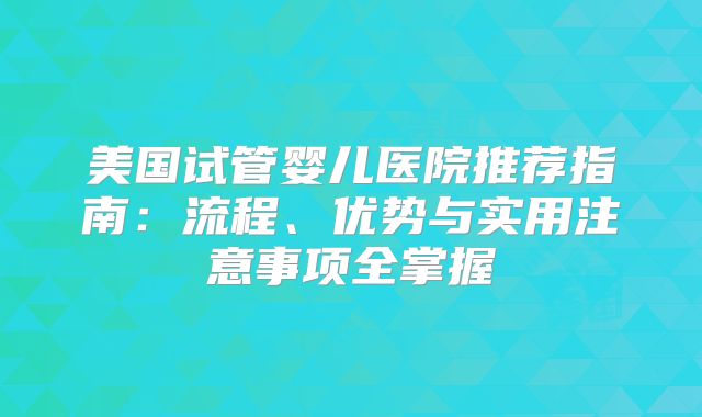 美国试管婴儿医院推荐指南：流程、优势与实用注意事项全掌握