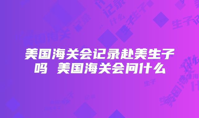 美国海关会记录赴美生子吗 美国海关会问什么