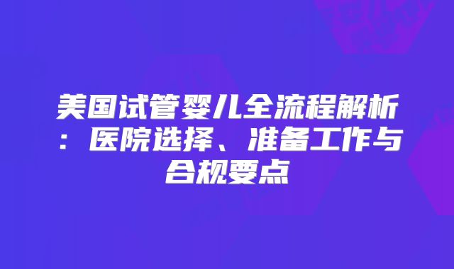 美国试管婴儿全流程解析：医院选择、准备工作与合规要点