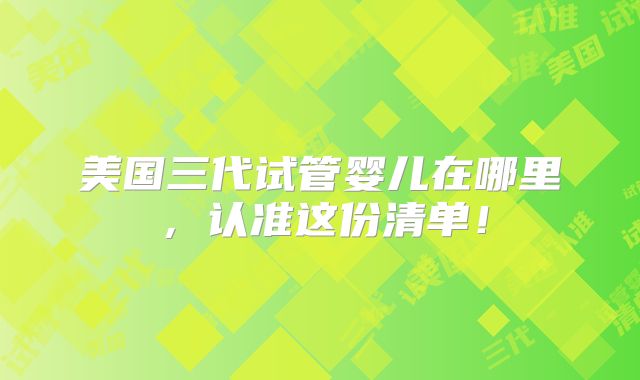 美国三代试管婴儿在哪里,认准这份清单!