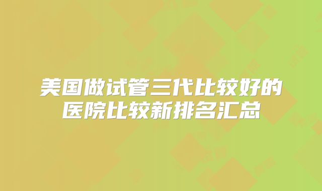 美国做试管三代比较好的医院比较新排名汇总