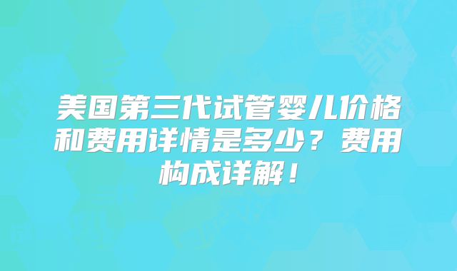 美国第三代试管婴儿价格和费用详情是多少？费用构成详解！