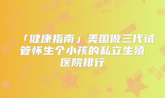 「健康指南」美国做三代试管怀生个小孩的私立生殖医院排行