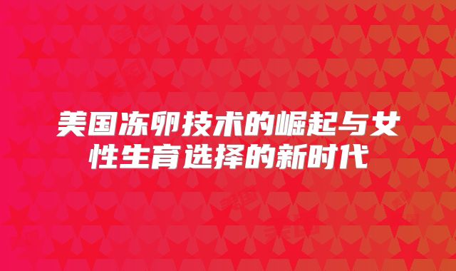 美国冻卵技术的崛起与女性生育选择的新时代