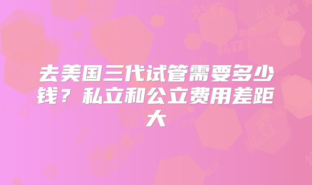 去美国三代试管需要多少钱？私立和公立费用差距大