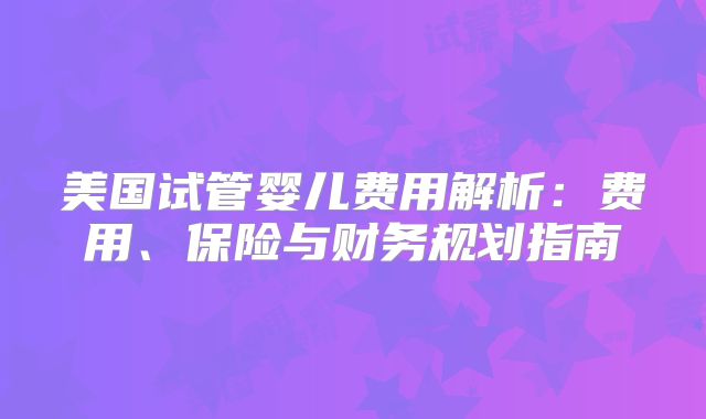 美国试管婴儿费用解析：费用、保险与财务规划指南