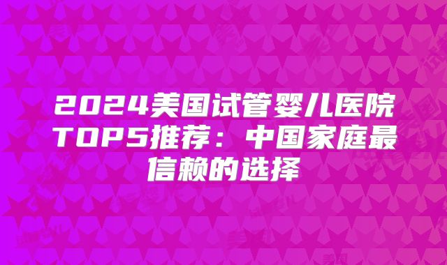 2024美国试管婴儿医院TOP5推荐：中国家庭最信赖的选择