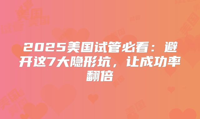 2025美国试管必看：避开这7大隐形坑，让成功率翻倍