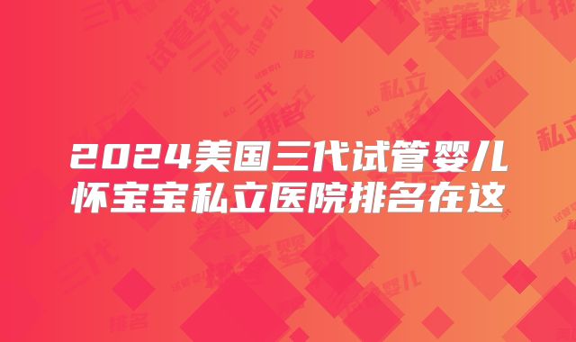 2024美国三代试管婴儿怀宝宝私立医院排名在这