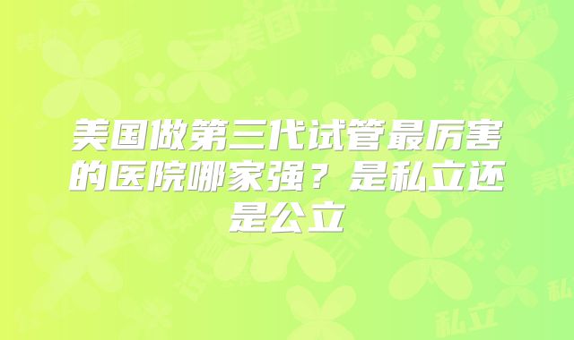 美国做第三代试管最厉害的医院哪家强？是私立还是公立