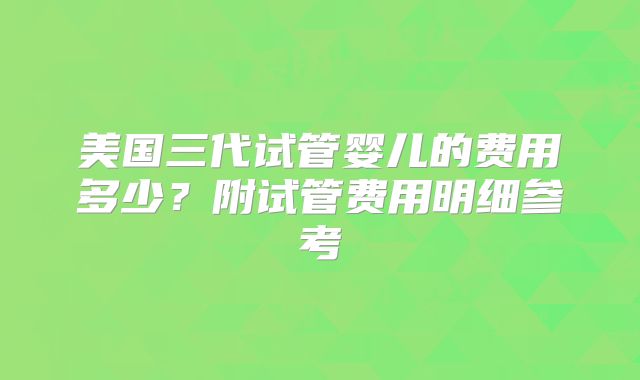 美国三代试管婴儿的费用多少？附试管费用明细参考